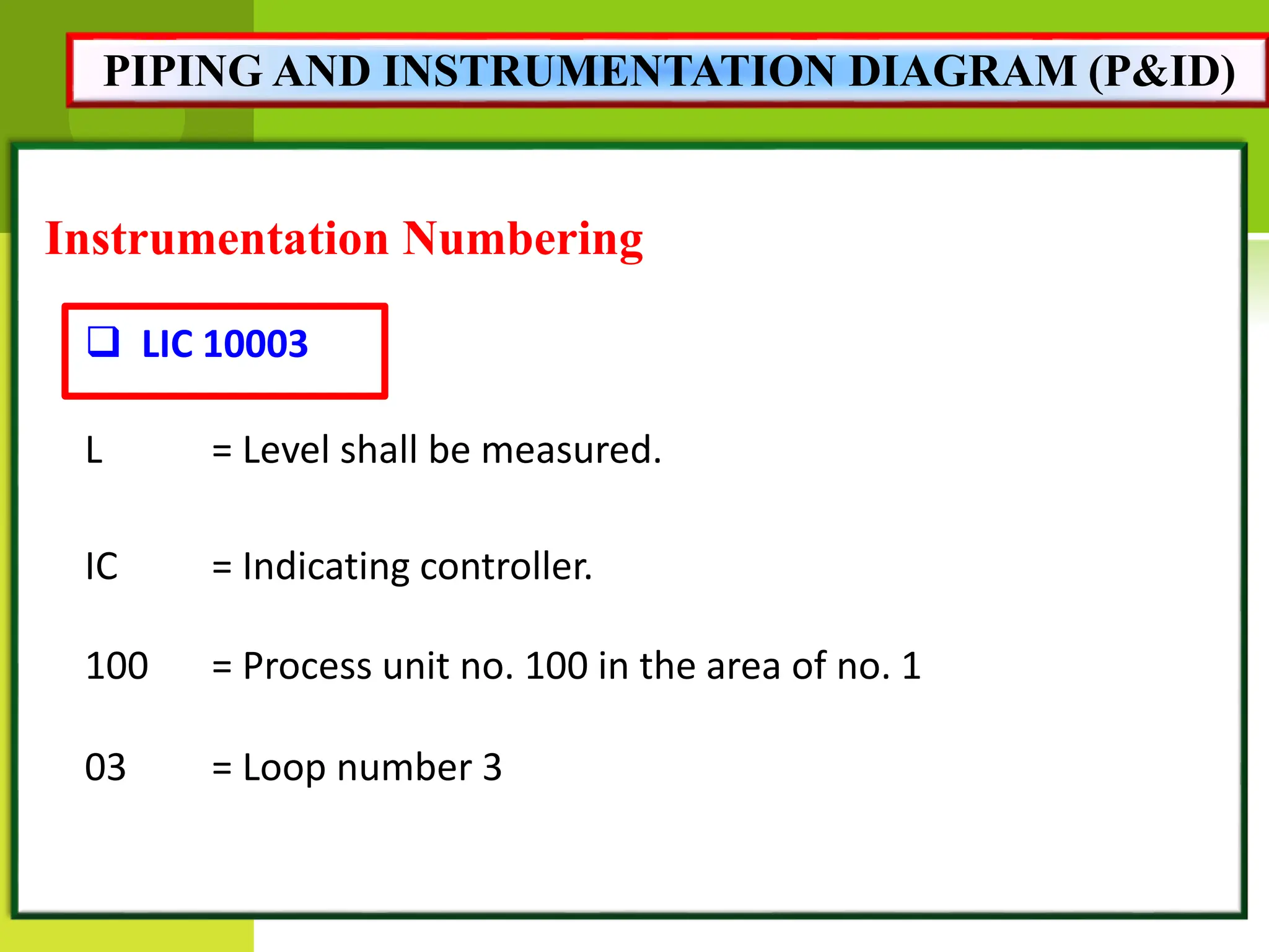 Instrumentation Numbering
 LIC 10003
L = Level shall be measured.
IC = Indicating controller.
100 = Process unit no. 100 in the area of no. 1
03 = Loop number 3
PIPING AND INSTRUMENTATION DIAGRAM (P&ID)
 
