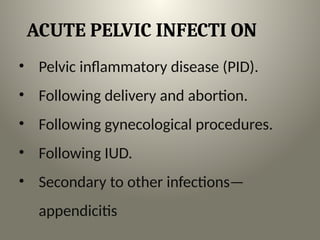 ACUTE PELVIC INFECTI ON
• Pelvic inflammatory disease (PID).
• Following delivery and abortion.
• Following gynecological procedures.
• Following IUD.
• Secondary to other infections—
appendicitis
 