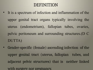 DEFINITION
• It is a spectrum of infection and inflammation of the
upper genital tract organs typically involving the
uterus (endometrium), fallopian tubes, ovaries,
pelvic peritoneum and surrounding structures.(D C
DUTTA)
• Gender-specific (female) ascending infection of the
upper genital tract (uterus, fallopian tubes, and
adjacent pelvic structures) that is neither linked
with surgery nor pregnancy.
3
 