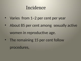 Incidence
• Varies from 1–2 per cent per year
• About 85 per cent among sexually active
women in reproductive age.
• The remaining 15 per cent follow
procedures,
 