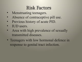 Risk Factors
• Menstruating teenagers.
• Absence of contraceptive pill use.
• Previous history of acute PID.
• IUD users.
• Area with high prevalence of sexually
transmitted diseases.
• Teenagers with low hormonal defence in
response to genital tract infection.
 