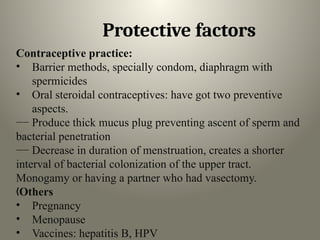 Protective factors
Contraceptive practice:
• Barrier methods, specially condom, diaphragm with
spermicides
• Oral steroidal contraceptives: have got two preventive
aspects.
−− Produce thick mucus plug preventing ascent of sperm and
bacterial penetration
−− Decrease in duration of menstruation, creates a shorter
interval of bacterial colonization of the upper tract.
Monogamy or having a partner who had vasectomy.
„Others
• Pregnancy
• Menopause
• Vaccines: hepatitis B, HPV
 