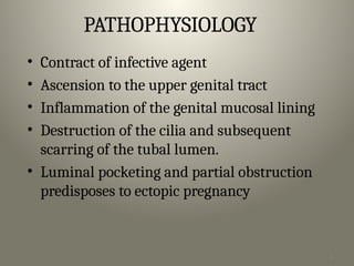 1
9
PATHOPHYSIOLOGY
• Contract of infective agent
• Ascension to the upper genital tract
• Inflammation of the genital mucosal lining
• Destruction of the cilia and subsequent
scarring of the tubal lumen.
• Luminal pocketing and partial obstruction
predisposes to ectopic pregnancy
 