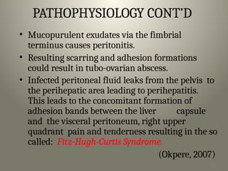 2
0
PATHOPHYSIOLOGY CONT’D
• Mucopurulent exudates via the fimbrial
terminus causes peritonitis.
• Resulting scarring and adhesion formations
could result in tubo-ovarian abscess.
• Infected peritoneal fluid leaks from the pelvis to
the perihepatic area leading to perihepatitis.
This leads to the concomitant formation of
adhesion bands between the liver capsule
and the visceral peritoneum, right upper
quadrant pain and tenderness resulting in the so
called: Fitz-Hugh-Curtis Syndrome.
(Okpere, 2007)
 