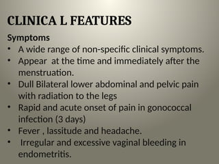 CLINICA L FEATURES
Symptoms
• A wide range of non-specific clinical symptoms.
• Appear at the time and immediately after the
menstruation.
• Dull Bilateral lower abdominal and pelvic pain
with radiation to the legs
• Rapid and acute onset of pain in gonococcal
infection (3 days)
• Fever , lassitude and headache.
• Irregular and excessive vaginal bleeding in

endometritis.
 