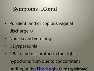 Symptoms …Contd
• Purulent and or copious vaginal
discharge 
• Nausea and vomiting.
• Dyspareunia.
• Pain and discomfort in the right
hypochondrium due to concomitant
perihepatitis (Fitz-Hugh- Curtis syndrome).
 