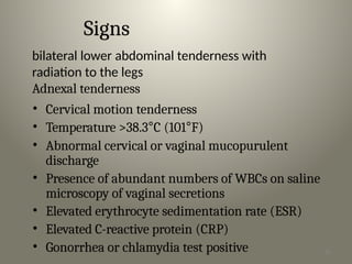 26
Signs
bilateral lower abdominal tenderness with
radiation to the legs
Adnexal tenderness
• Cervical motion tenderness
• Temperature >38.3°C (101°F)
• Abnormal cervical or vaginal mucopurulent
discharge
• Presence of abundant numbers of WBCs on saline
microscopy of vaginal secretions
• Elevated erythrocyte sedimentation rate (ESR)
• Elevated C-reactive protein (CRP)
• Gonorrhea or chlamydia test positive
 