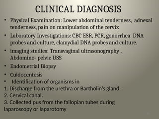 CLINICAL DIAGNOSIS
• Physical Examination: Lower abdominal tenderness, adnexal
tenderness, pain on manipulation of the cervix
• Laboratory Investigations: CBC ESR, PCR, gonorrhea DNA
probes and culture, clamydial DNA probes and culture.
• imaging studies: Transvaginal ultrasonography ,
Abdomino- pelvic USS
• Endometrial Biopsy
• Culdocentesis
• Identification of organisms in
1. Discharge from the urethra or Bartholin’s gland.
2. Cervical canal.
3. Collected pus from the fallopian tubes during
laparoscopy or laparotomy
16
 