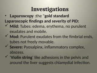 Investigations
• Laparoscopy :the "gold standard
Laparoscopic findings and severity of PID:
 Mild: Tubes: edema, erythema, no purulent
exudates and mobile.
 Mod: Purulent exudates from the fimbrial ends,
tubes not freely movable.
 Severe: Pyosalpinx, inflammatory complex,
abscess.
 ‘Violin string’ like adhesions in the pelvis and
around the liver suggests chlamydial infection.
 
