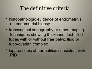 The definitive criteria
• histopathologic evidence of endometritis
on endometrial biopsy
• transvaginal sonography or other imaging
techniques showing thickened fluid-filled
tubes with or without free pelvic fluid or
tubo-ovarian complex
• laparoscopic abnormalities consistent with
PID
 