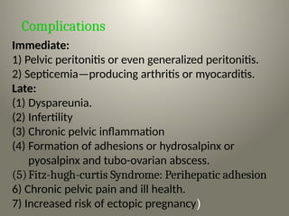 Complications
Immediate:
1) Pelvic peritonitis or even generalized peritonitis.
2) Septicemia—producing arthritis or myocarditis.
Late:
(1) Dyspareunia.
(2) Infertility
(3) Chronic pelvic inflammation
(4) Formation of adhesions or hydrosalpinx or
pyosalpinx and tubo-ovarian abscess.
(5)Fitz-hugh-curtis Syndrome: Perihepatic adhesion
6) Chronic pelvic pain and ill health.
7) Increased risk of ectopic pregnancy)
 