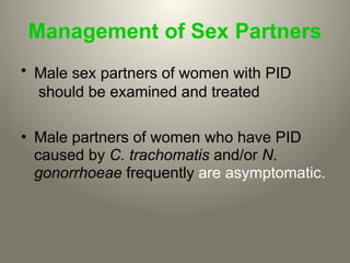 Management of Sex Partners
• Male sex partners of women with PID
should be examined and treated
• Male partners of women who have PID
caused by C. trachomatis and/or N.
gonorrhoeae frequently are asymptomatic.
 
