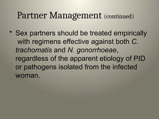 Partner Management (continued)
• Sex partners should be treated empirically
with regimens effective against both C.
trachomatis and N. gonorrhoeae,
regardless of the apparent etiology of PID
or pathogens isolated from the infected
woman.
 