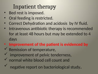 Inpatient therapy
• Bed rest is imposed.
• Oral feeding is restricted.
• Correct Dehydration and acidosis by IV fluid.
• Intravenous antibiotic therapy is recommended
for at least 48 hours but may be extended to 4
days
• Improvement of the patient is evidenced by
 Remission of temperature,
 improvement of pelvic tenderness,
 normal white blood cell count and
 negative report on bacteriological study.
 