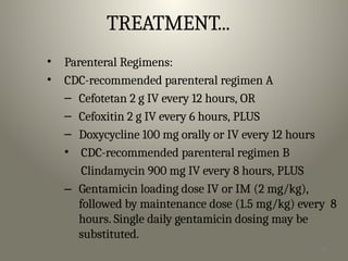 41
TREATMENT...
• Parenteral Regimens:
• CDC-recommended parenteral regimen A
– Cefotetan 2 g IV every 12 hours, OR
– Cefoxitin 2 g IV every 6 hours, PLUS
– Doxycycline 100 mg orally or IV every 12 hours
• CDC-recommended parenteral regimen B
Clindamycin 900 mg IV every 8 hours, PLUS
– Gentamicin loading dose IV or IM (2 mg/kg),
followed by maintenance dose (1.5 mg/kg) every 8
hours. Single daily gentamicin dosing may be
substituted.
 