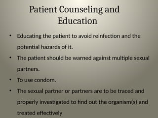 Patient Counseling and
Education
• Educating the patient to avoid reinfection and the
potential hazards of it.
• The patient should be warned against multiple sexual
partners.
• To use condom.
• The sexual partner or partners are to be traced and
properly investigated to find out the organism(s) and
treated effectively
 