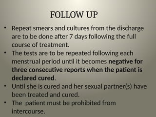 FOLLOW UP
• Repeat smears and cultures from the discharge
are to be done after 7 days following the full
course of treatment.
• The tests are to be repeated following each
menstrual period until it becomes negative for
three consecutive reports when the patient is
declared cured.
• Until she is cured and her sexual partner(s) have
been treated and cured.
• The patient must be prohibited from
intercourse.
 