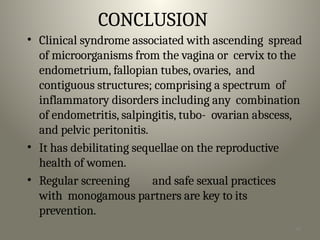 46
CONCLUSION
• Clinical syndrome associated with ascending spread
of microorganisms from the vagina or cervix to the
endometrium, fallopian tubes, ovaries, and
contiguous structures; comprising a spectrum of
inflammatory disorders including any combination
of endometritis, salpingitis, tubo- ovarian abscess,
and pelvic peritonitis.
• It has debilitating sequellae on the reproductive
health of women.
• Regular screening and safe sexual practices
with monogamous partners are key to its
prevention.
 