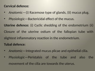 Cervical defence:
• Anatomic—(i) Racemose type of glands, (ii) mucus plug.
• Physiologic—Bactericidal effect of the mucus.
Uterine defence: (i) Cyclic shedding of the endometrium (ii)
Closure of the uterine ostium of the fallopian tube with
slightest inflammatory reaction in the endometrium.
Tubal defence:
• Anatomic—Integrated mucus plicae and epithelial cilia.
• Physiologic—Peristalsis of the tube and also the
movement of the cilia are towards the uterus.
 