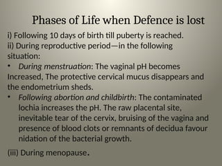 Phases of Life when Defence is lost
i) Following 10 days of birth till puberty is reached.
ii) During reproductive period—in the following
situation:
• During menstruation: The vaginal pH becomes
Increased, The protective cervical mucus disappears and
the endometrium sheds.
• Following abortion and childbirth: The contaminated
lochia increases the pH. The raw placental site,
inevitable tear of the cervix, bruising of the vagina and
presence of blood clots or remnants of decidua favour
nidation of the bacterial growth.
(iii) During menopause.
 
