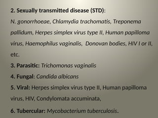2. Sexually transmitted disease (STD):
N. gonorrhoeae, Chlamydia trachomatis, Treponema
pallidum, Herpes simplex virus type II, Human papilloma
virus, Haemophilus vaginalis, Donovan bodies, HIV I or II,
etc.
3. Parasitic: Trichomonas vaginalis
4. Fungal: Candida albicans
5. Viral: Herpes simplex virus type II, Human papilloma
virus, HIV, Condylomata accuminata,
6. Tubercular: Mycobacterium tuberculosis.
 