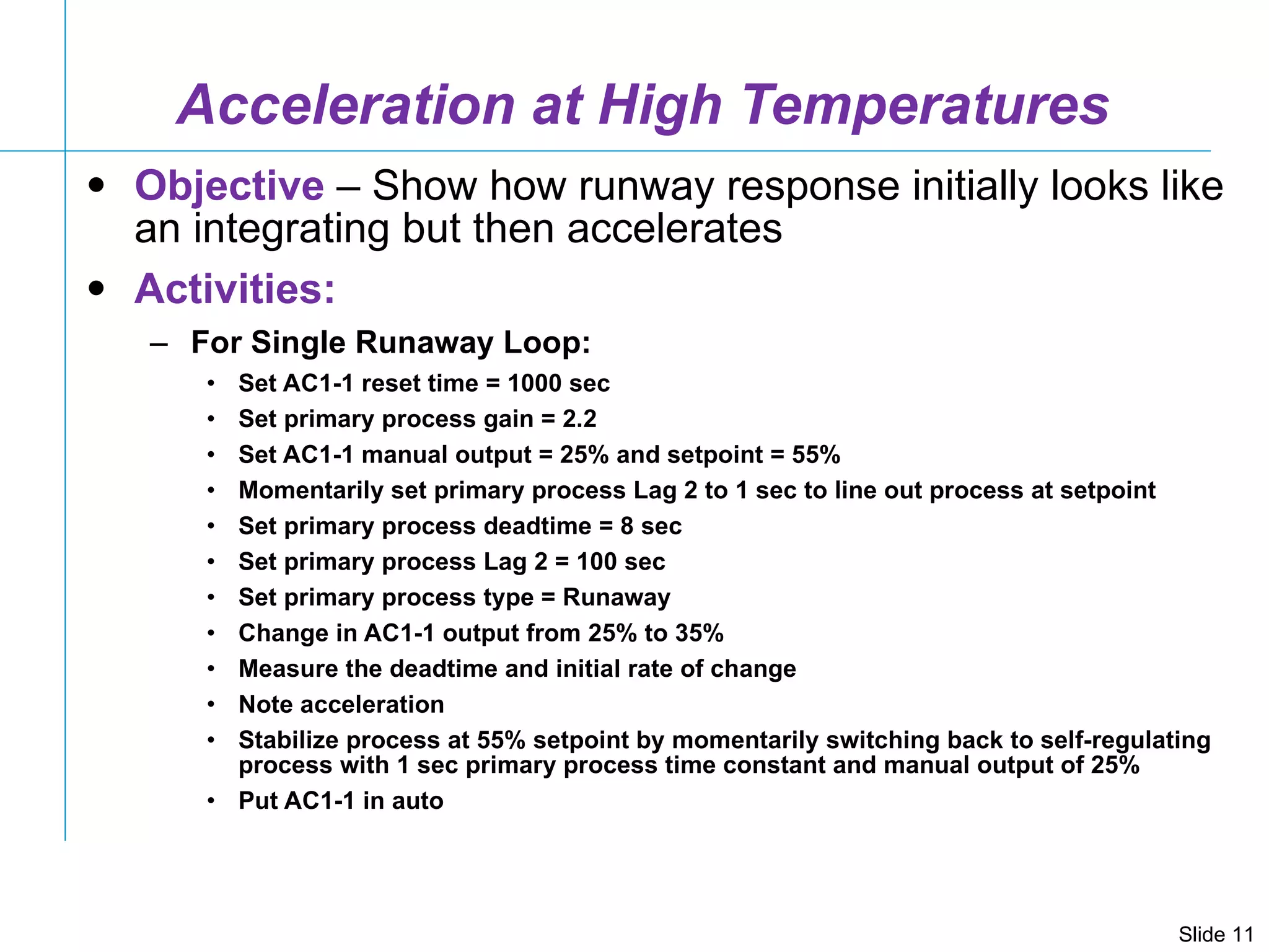 Acceleration at High Temperatures Objective  – Show how runway response initially looks like an integrating but then accelerates Activities: For Single Runaway Loop: Set AC1-1 reset time = 1000 sec Set primary process gain = 2.2 Set AC1-1 manual output = 25% and setpoint = 55% Momentarily set primary process Lag 2 to 1 sec to line out process at setpoint Set primary process deadtime = 8 sec Set primary process Lag 2 = 100 sec Set primary process type = Runaway Change in AC1-1 output from 25% to 35% Measure the deadtime and initial rate of change Note acceleration Stabilize process at 55% setpoint by momentarily switching back to self-regulating process with 1 sec primary process time constant and manual output of 25% Put AC1-1 in auto 