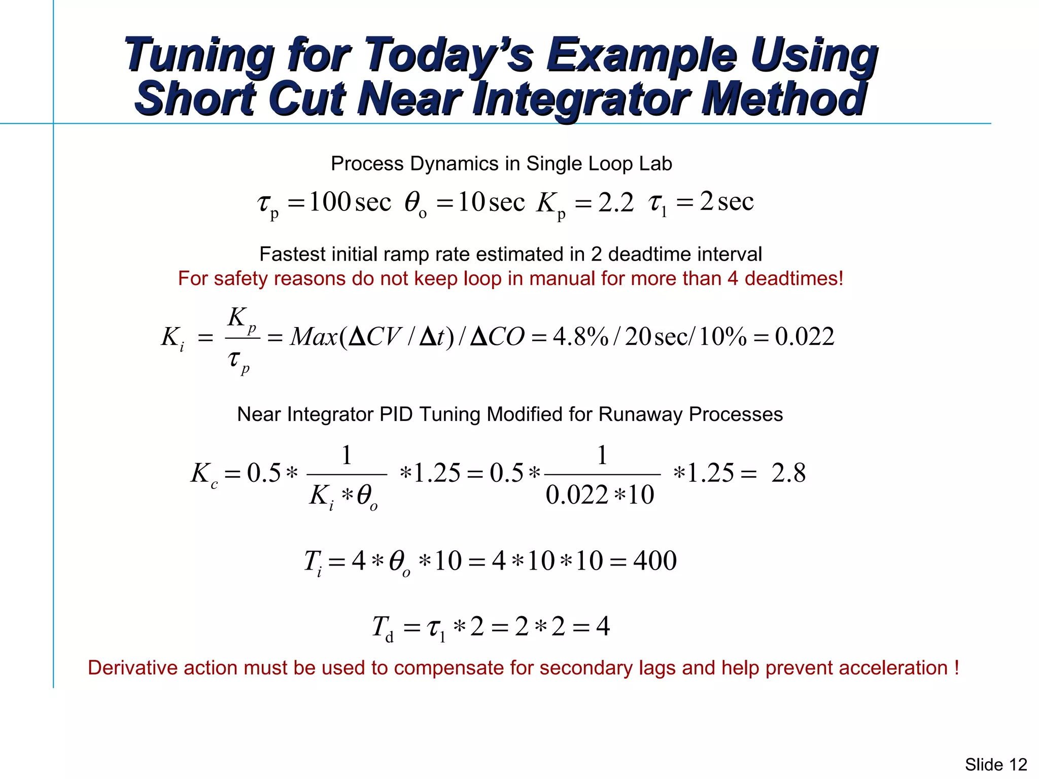 Tuning for Today’s Example Using Short Cut Near Integrator Method Fastest initial ramp rate estimated in 2 deadtime interval  For safety reasons do not keep loop in manual for more than 4 deadtimes!   Process Dynamics in Single Loop Lab Near Integrator PID Tuning Modified for Runaway Processes Derivative action must be used to compensate for secondary lags and help prevent acceleration ! 