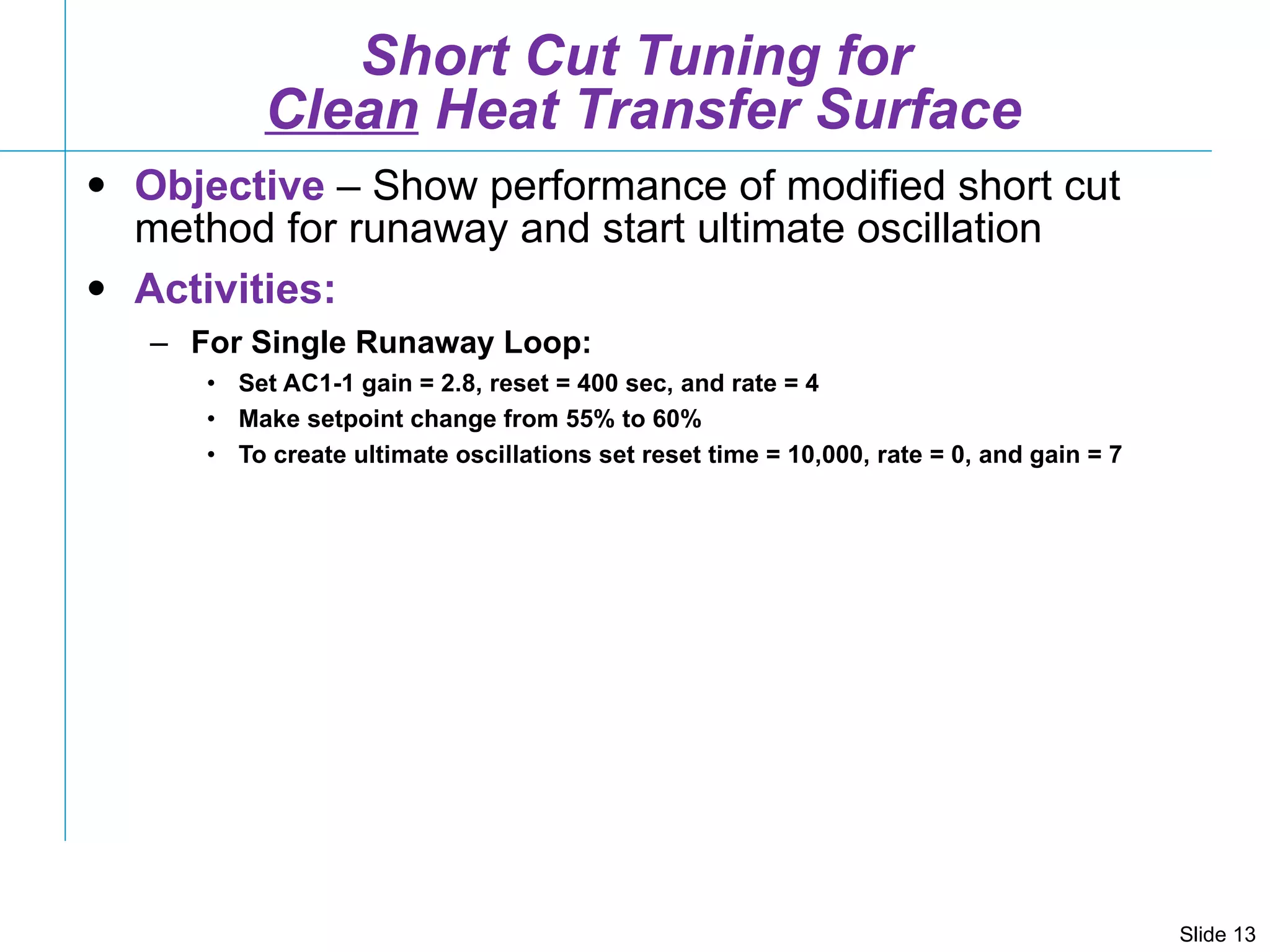 Short Cut Tuning for  Clean  Heat Transfer Surface Objective  – Show performance of modified short cut method for runaway and start ultimate oscillation Activities: For Single Runaway Loop: Set AC1-1 gain = 2.8, reset = 400 sec, and rate = 4 Make setpoint change from 55% to 60% To create ultimate oscillations set reset time = 10,000, rate = 0, and gain = 7 