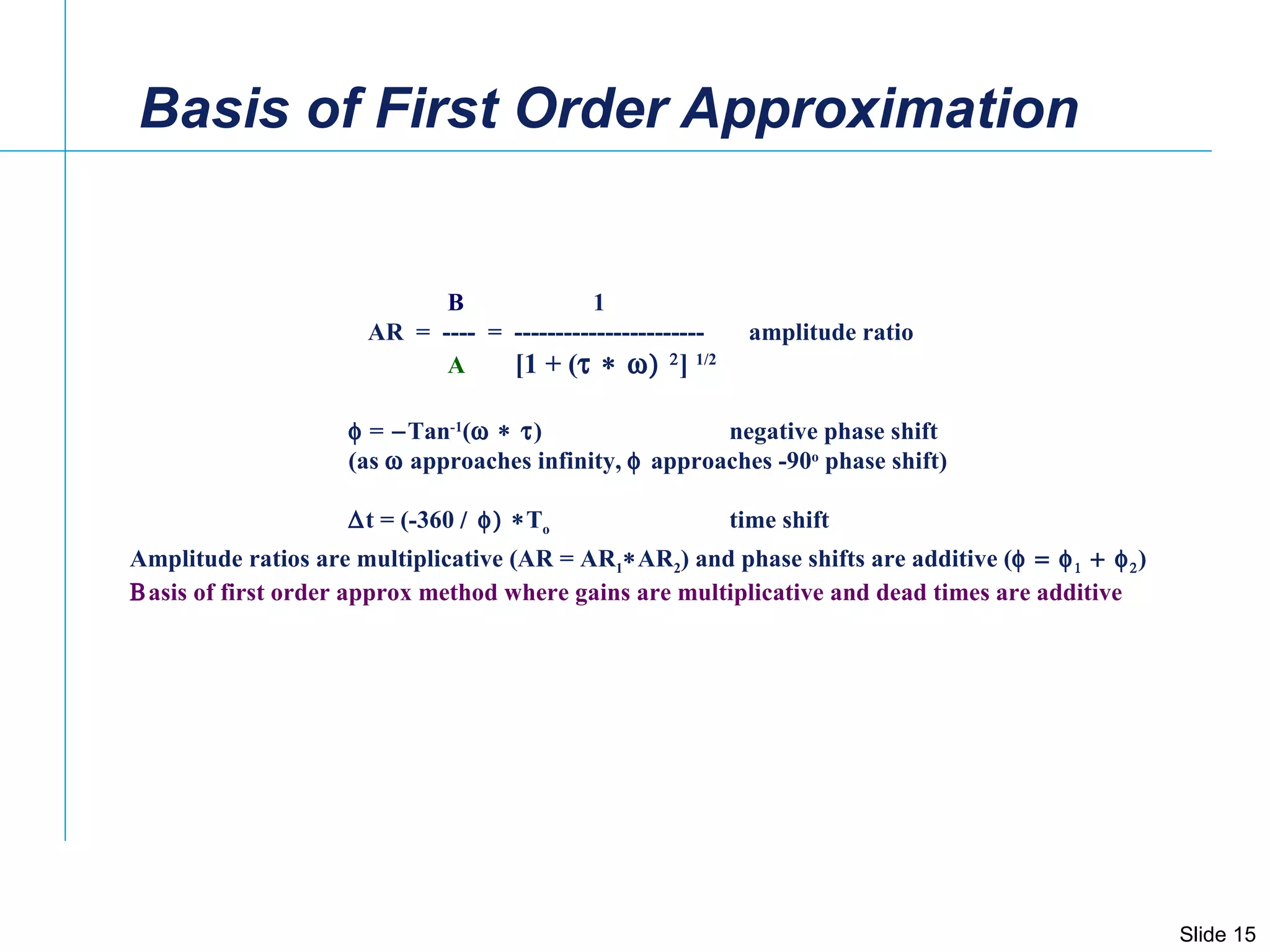 Basis of First Order Approximation    =  Tan -1 (  )    negative phase shift (as    approaches infinity,   approaches -90 o  phase shift)   t = (-360   T o time shift B  1 AR  =  ----  =  -----------------------  amplitude ratio A  [1 + (   ]  1/2 Amplitude ratios are multiplicative (AR = AR 1  AR 2 ) and phase shifts are additive (     )  asis of first order approx method where gains are multiplicative and dead times are additive 