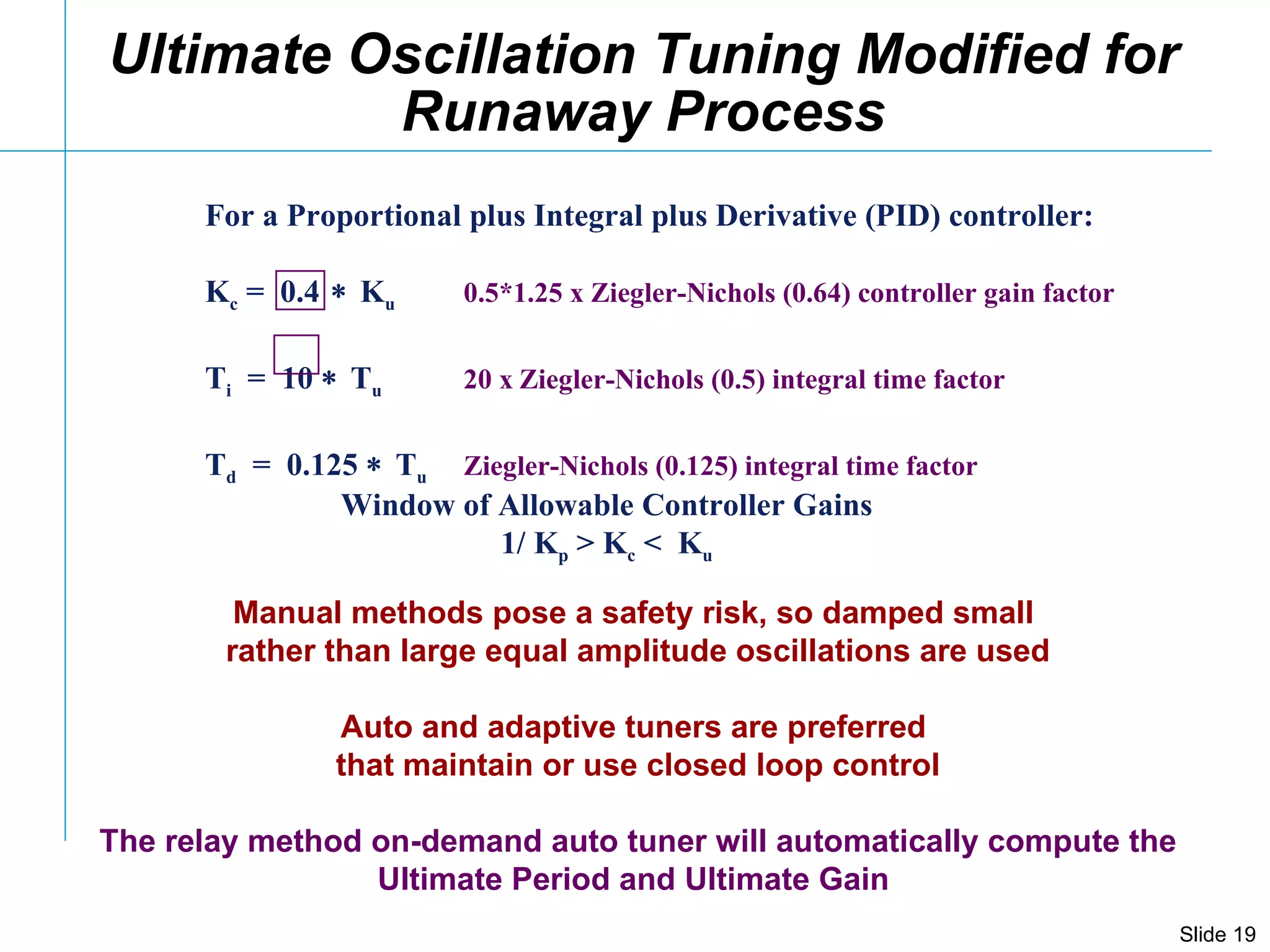 For a Proportional plus Integral plus Derivative (PID) controller: K c  =  0.4  K u   0.5*1.25 x Ziegler-Nichols (0.64) controller gain factor T i   =  10   T u   20 x   Ziegler-Nichols (0.5) integral time factor T d   =  0.125   T u   Ziegler-Nichols (0.125) integral time factor Ultimate Oscillation Tuning Modified for Runaway Process Manual methods pose a safety risk, so damped small  rather than large equal amplitude oscillations are used Auto and adaptive tuners are preferred  that maintain or use closed loop control The relay method on-demand auto tuner will automatically compute the Ultimate Period and Ultimate Gain  Window of Allowable Controller Gains 1/ K p  > K c  <  K u 