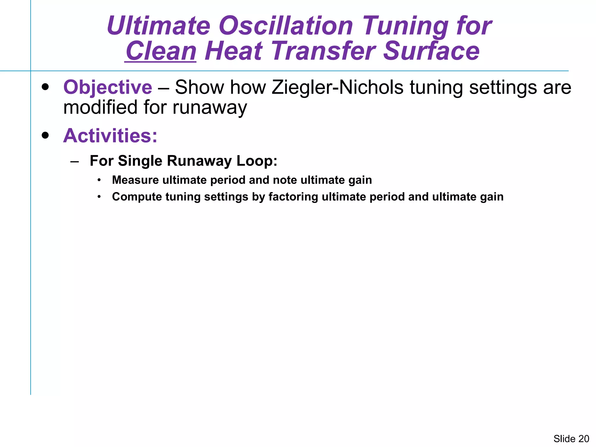 Ultimate Oscillation Tuning for  Clean  Heat Transfer Surface Objective  – Show how Ziegler-Nichols tuning settings are modified for runaway Activities: For Single Runaway Loop: Measure ultimate period and note ultimate gain Compute tuning settings by factoring ultimate period and ultimate gain  