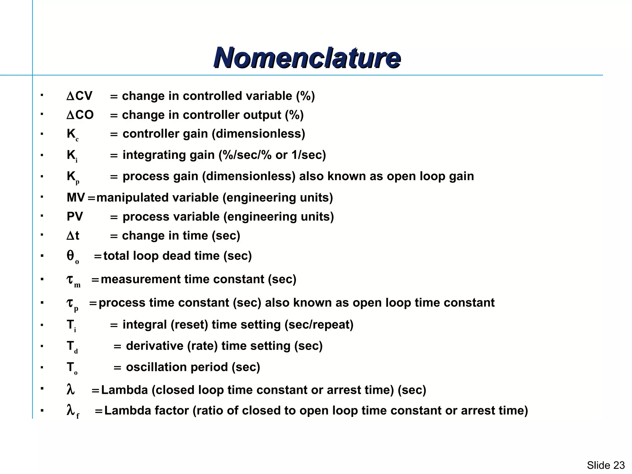  CV    change in controlled variable (%)  CO    change in controller output (%) K c    controller gain (dimensionless) K i    integrating gain (%/sec/% or 1/sec) K p    process gain (dimensionless) also known as open loop gain MV   manipulated variable (engineering units) PV  process variable (engineering units)  t    change in time (sec)  o  total loop dead time (sec)  m  measurement time constant (sec)   p  process time constant (sec) also known as open loop time constant T i    integral (reset) time setting (sec/repeat) T d      derivative (rate) time setting (sec) T o      oscillation period (sec)   Lambda (closed loop time constant or arrest time) (sec)  f   Lambda factor (ratio of closed to open loop time constant or arrest time) Nomenclature 