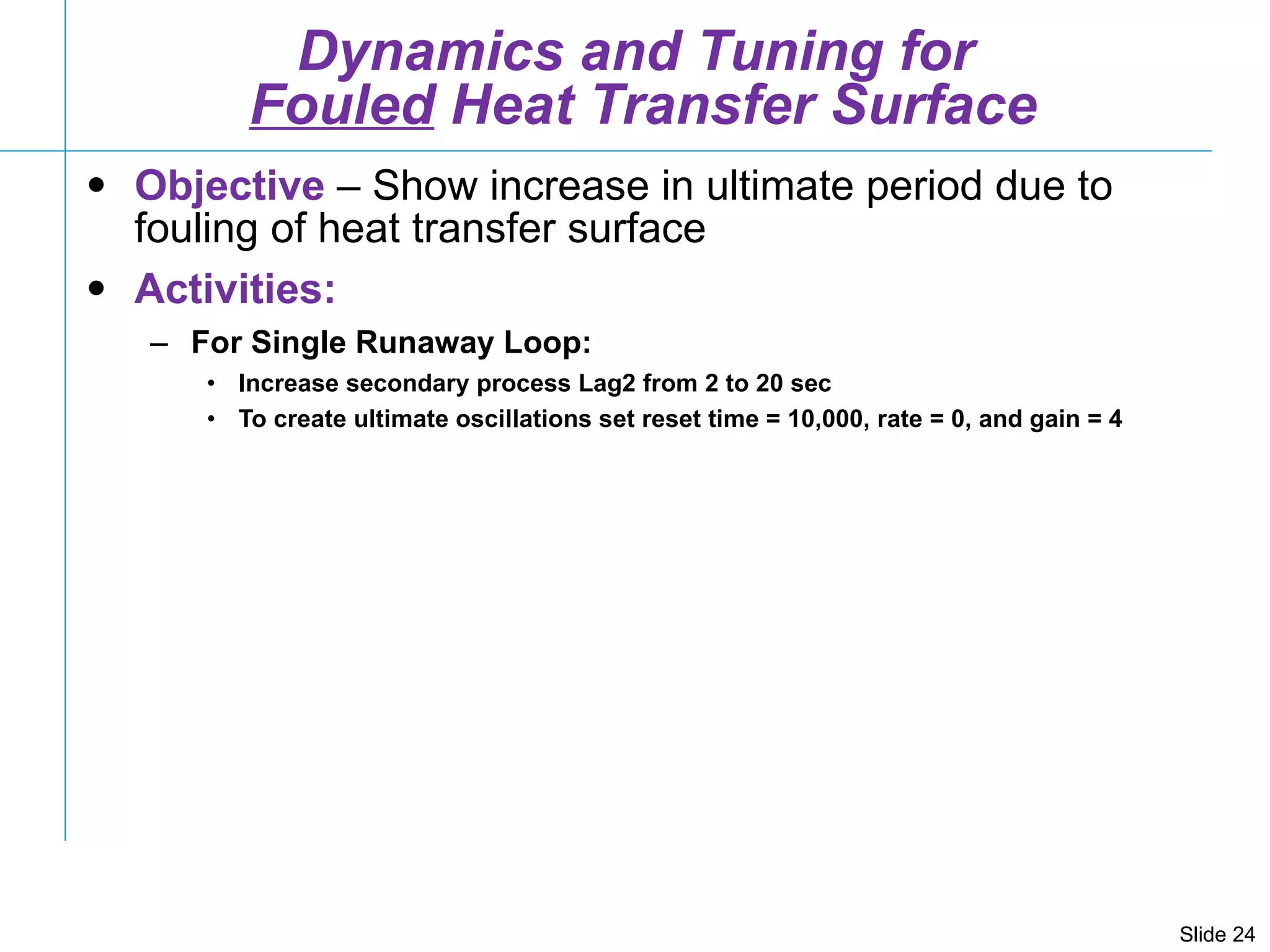 Dynamics and Tuning for  Fouled  Heat Transfer Surface Objective  – Show increase in ultimate period due to fouling of heat transfer surface Activities: For Single Runaway Loop: Increase secondary process Lag2 from 2 to 20 sec To create ultimate oscillations set reset time = 10,000, rate = 0, and gain = 4 