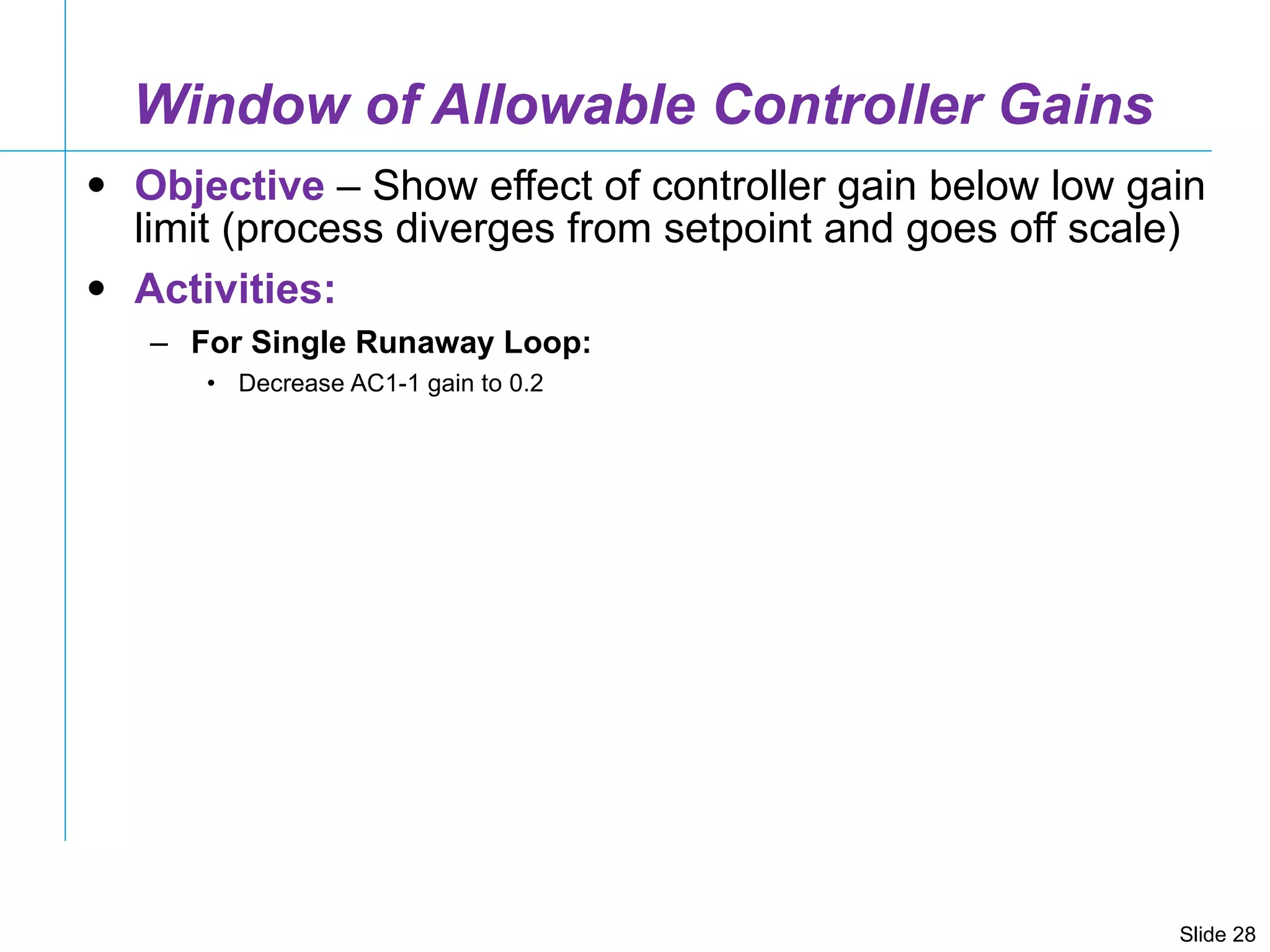 Window of Allowable Controller Gains Objective  – Show effect of controller gain below low gain limit (process diverges from setpoint and goes off scale) Activities: For Single Runaway Loop: Decrease AC1-1 gain to 0.2 