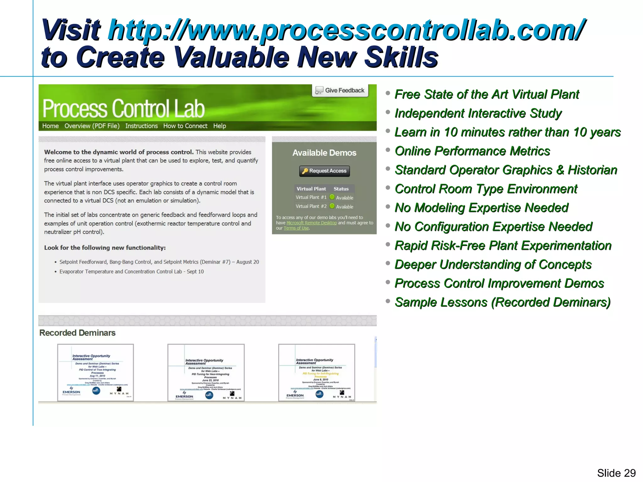Visit  http://www.processcontrollab.com/   to Create Valuable New Skills Free State of the Art Virtual Plant Independent Interactive Study Learn in 10 minutes rather than 10 years Online Performance Metrics Standard Operator Graphics & Historian Control Room Type Environment  No Modeling Expertise Needed No Configuration Expertise Needed Rapid Risk-Free Plant Experimentation Deeper Understanding of Concepts Process Control Improvement Demos Sample Lessons (Recorded Deminars) 