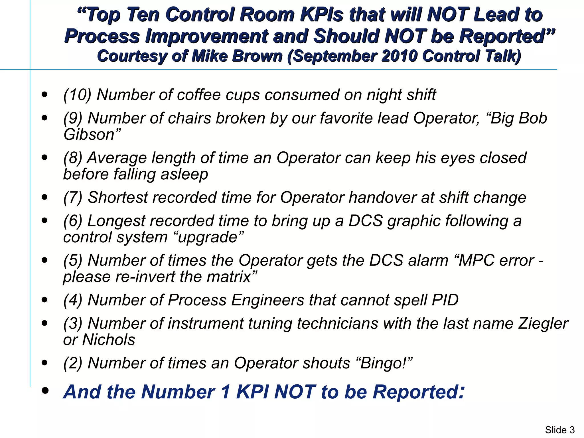 “ Top Ten Control Room KPIs that will NOT Lead to Process Improvement and Should NOT be Reported” Courtesy of Mike Brown (September 2010 Control Talk) (10) Number of coffee cups consumed on night shift   (9) Number of chairs broken by our favorite lead Operator, “Big Bob Gibson”  (8) Average length of time an Operator can keep his eyes closed before falling asleep (7)  Shortest recorded time for Operator handover at shift change (6) Longest recorded time to bring up a DCS graphic following a control system “upgrade”  (5) Number of times the Operator gets the DCS alarm “MPC error - please re-invert the matrix”  (4) Number of Process Engineers that cannot spell PID  (3) Number of instrument tuning technicians with the last name Ziegler or Nichols  (2) Number of times an Operator shouts “Bingo!”  And the Number 1 KPI NOT to be Reported : 