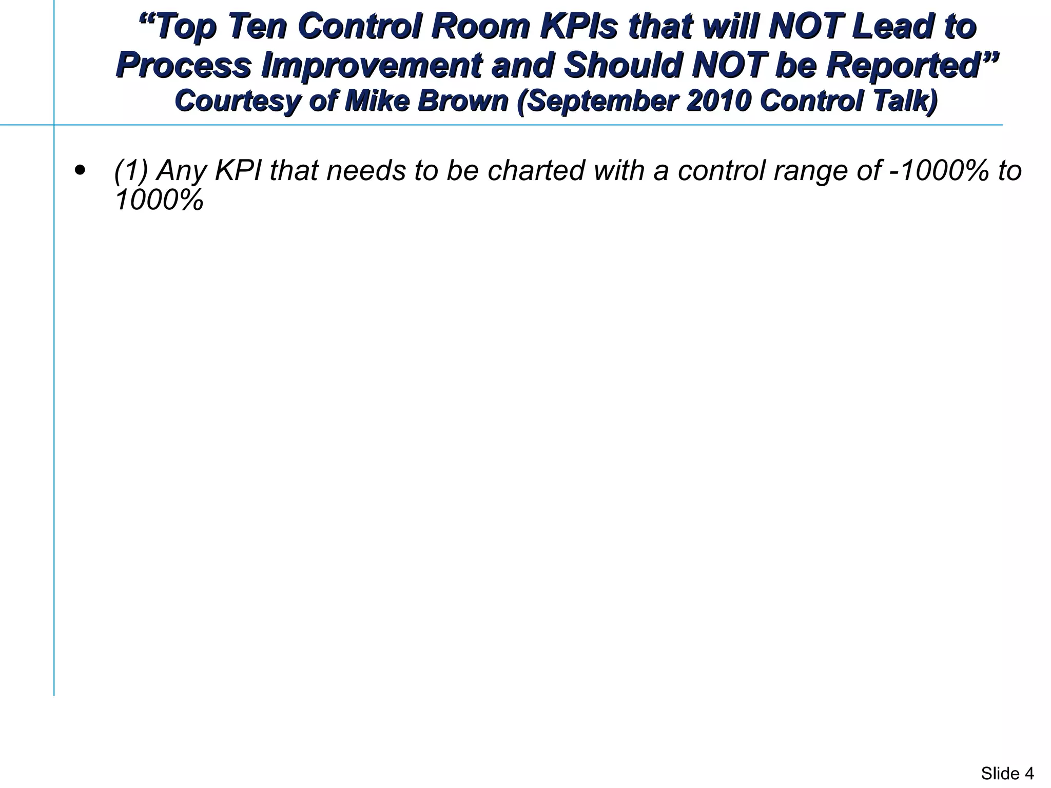 “ Top Ten Control Room KPIs that will NOT Lead to Process Improvement and Should NOT be Reported” Courtesy of Mike Brown (September 2010 Control Talk) (1) Any KPI that needs to be charted with a control range of -1000% to 1000% 