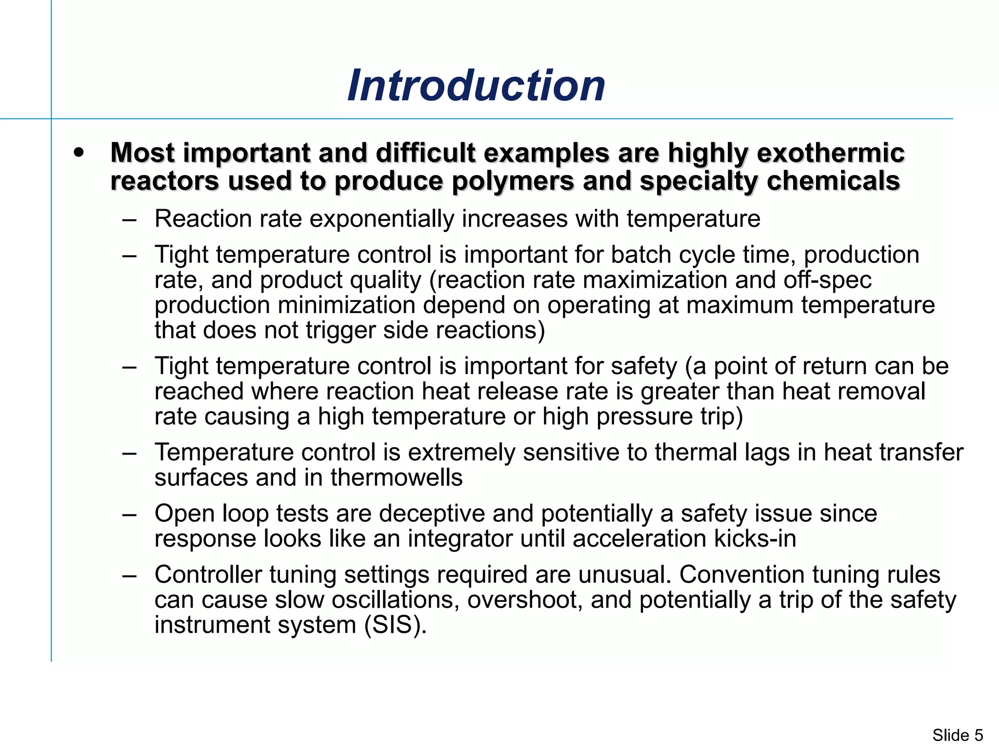 Introduction Most important and difficult examples are highly exothermic reactors used to produce polymers and specialty chemicals   Reaction rate exponentially increases with temperature Tight temperature control is important for batch cycle time, production rate, and product quality (reaction rate maximization and off-spec production minimization depend on operating at maximum temperature that does not trigger side reactions) Tight temperature control is important for safety (a point of return can be reached where reaction heat release rate is greater than heat removal rate causing a high temperature or high pressure trip) Temperature control is extremely sensitive to thermal lags in heat transfer surfaces and in thermowells Open loop tests are deceptive and potentially a safety issue since response looks like an integrator until acceleration kicks-in Controller tuning settings required are unusual. Convention tuning rules can cause slow oscillations, overshoot, and potentially a trip of the safety instrument system (SIS).  