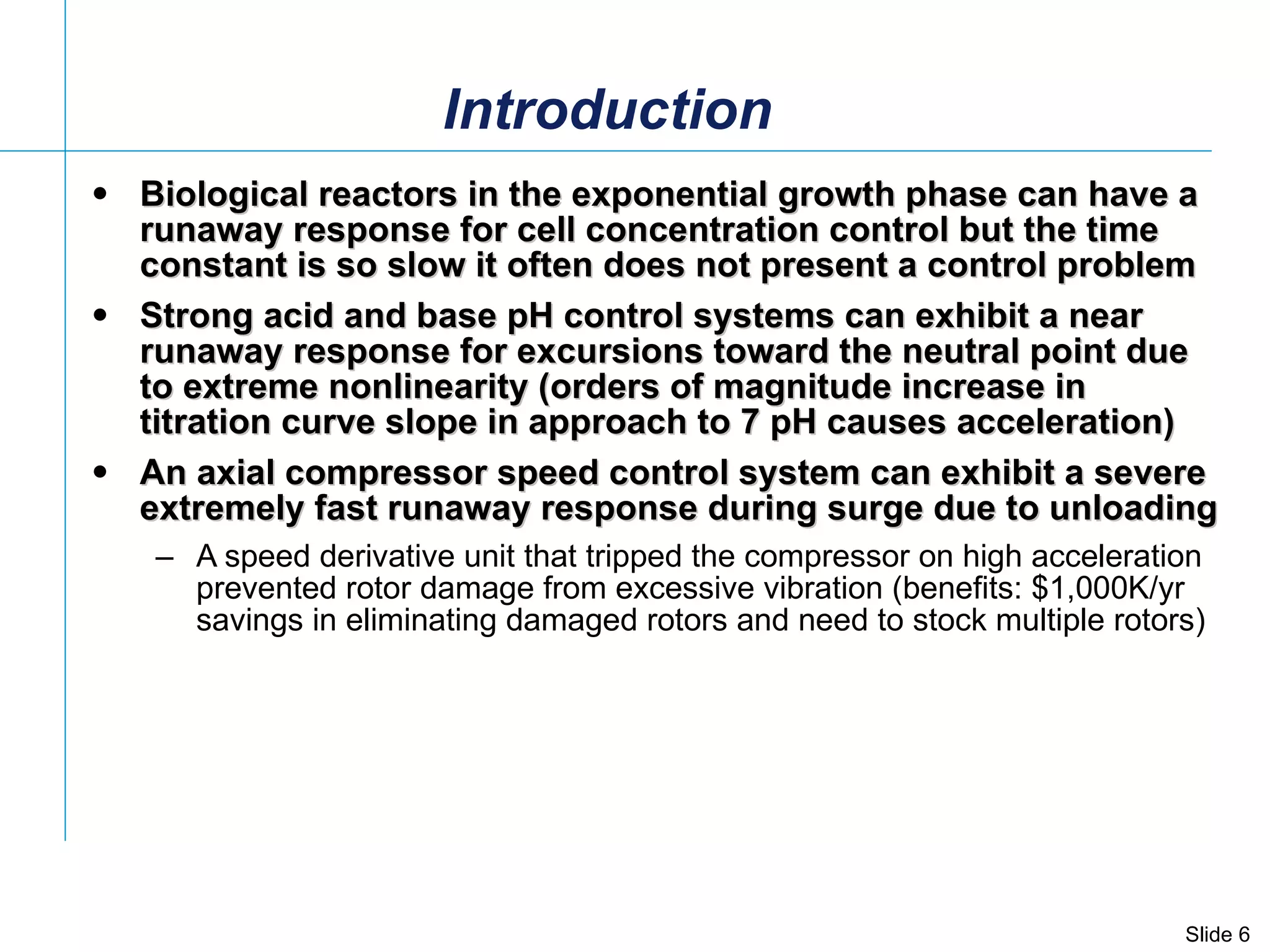 Introduction Biological reactors in the exponential growth phase can have a runaway response for cell concentration control but the time constant is so slow it often does not present a control problem Strong acid and base pH control systems can exhibit a near runaway response for excursions toward the neutral point due to extreme nonlinearity (orders of magnitude increase in titration curve slope in approach to 7 pH causes acceleration)  An axial compressor speed control system can exhibit a severe extremely fast runaway response during surge due to unloading  A speed derivative unit that tripped the compressor on high acceleration prevented rotor damage from excessive vibration (benefits: $1,000K/yr savings in eliminating damaged rotors and need to stock multiple rotors)  