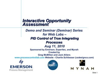 Interactive Opportunity Assessment Demo and Seminar (Deminar) Series  for Web Labs – PID Control of True Integrating Processes  Aug 11, 2010 Sponsored by Emerson, Experitec, and Mynah Created by Greg McMillan and Jack Ahlers www.processcontrollab.com  Website - Charlie Schliesser (csdesignco.com) 