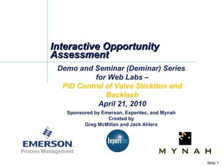 Interactive Opportunity Assessment Demo and Seminar (Deminar) Series  for Web Labs – PID Control of Valve Sticktion and Backlash April 21, 2010 Sponsored by Emerson, Experitec, and Mynah Created by Greg McMillan and Jack Ahlers 