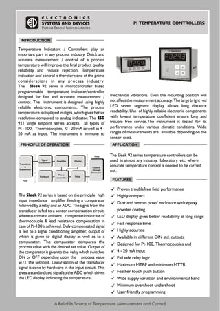 A Reliable Source of Temperature Measurement and Control
PI TEMPERATURE CONTROLLERS
Temperature Indicators / Controllers play an
important part in any process industry. Quick and
accurate measurement / control of a process
temperature will improve the final product quality,
reliability and reduce rejection. Temperature
indication and control is therefore one of the prime
considerations in any process industry.
The Sleek 92 series is microcontroller based
programmable temperature indicator/controller
designed for fast and accurate measurement /
control. The instrument is designed using highly
reliable electronic components. The process
temperature is displayed in digits, which gives better
resolution compared to analog indicator. The ESD
921 single setpoint series accepts all types of
Pt - 100, Thermocouples, 0 - 20 mA as well as 4 -
20 mA as input. The instrument is immune to
mechanical vibrations. Even the mounting position will
not affect the measurement accuracy. The large bright red
LED seven segment display allows long distance
readability. Use of highly reliable electronic components
with lowest temperature coefficient ensure long and
trouble free service.The instrument is tested for its
performance under various climatic conditions. Wide
ranges of measurements are available depending on the
sensor used.
The Sleek 92 series is based on the principle high
input impedance amplifier feeding a comparator
followed by a relay and an ADC. The signal from the
transducer is fed to a sensor compensation circuit,
where automatic ambient compensation in case of
thermocouple & lead resistance compensation in
case of Pt-100 is achieved. Duly compensated signal
is fed to a signal conditioning amplifier, output of
which is given to digital display as well as to a
comparator. The comparator compares the
process value with the desired set value. Output of
the comparator is given to the relay which switches
ON or OFF depending upon the process value
w.r.t. the setpoint. Linearisation of the transducer
signal is done by hardware in the input circuit. This
gives a standardized signal to the ADC which drives
the LED display, indicating the temperature .
The Sleek 92 series temperature controllers can be
used in almost any industry, laboratory etc. where
accurate temperature control is needed to be carried
out.
Proven troublefree field performance
Highly compact
Dust and vermin proof enclosure with epoxy
powder coating
LED display gives better readability at long range
Fast response time
Highly accurate
Available in different DIN std. cutouts
Designed for Pt-100, Thermocouples and
4 - 20 mA input
Fail safe relay logic
Maximum MTBF and minimum MTTR
Feather touch push button
Wide supply variation and environmental band
Minimum overshoot undershoot
User friendly programming
E L E C T R O N I C S
SYSTEMS AND DEVICES
Process Control Instrumentation
INTRODUCTION
PRINCIPLE OF OPERATION APPLICATION
FEATURES
Signal
Conditioner
Field
Field
Control
through
Contactor
Transducer
&
Transmitter
Amplifier Display
Keyboard
Micro-
controller
Relay
 