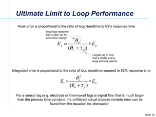 Ultimate Limit to Loop Performance Peak error is proportional to the ratio of loop deadtime to 63% response time Integrated error is proportional to the ratio of loop deadtime squared to 63% response time For a sensor lag (e.g. electrode or thermowell lag) or signal filter that is much larger than the process time constant, the unfiltered actual process variable error can be found from the equation for attenuation  Total loop deadtime that is often set by automation design  Largest lag in loop that is ideally set by large process volume 