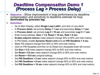 Deadtime Compensation Demo 1 (Process Lag > Process Delay) Objective  –  Show improvement in loop performance by deadtime compensation and sensitivity to deadtime estimate for loop  dominated by process lag Activities: Go to Main Display, select  Single Loop Lab01,  and click on any block In  Process detail,  set primary  Delay = 1 sec  and secondary  Delay = 1 sec  In  Process detail , set primary  Lag 2 = 10 sec  and secondary  Lag 2 = 1 sec  Enter tuning settings:  Gain = 1.0, Reset = 10 sec, Rate = 0 sec   Enable   setpoint   metrics  make setpoint change 50% to 60% and note metrics  In PID Detail, enable  Dynamic Reset Limit  and set  PID Deadtime = 4 sec Make PID setpoint change from 60% to 50% and note metrics Click on PID faceplate and then on its Detail icon (faceplate lower left corner)  Set  Gain = 2.5  make setpoint change 50% to 60% and note metrics Set  Reset = 5.0 sec  make setpoint change 60% to 50% and note metrics Set  Reset = 10.0 sec  (original setting) Set  PID Deadtime = 2 sec  make setpoint change 50% to 60% and note metrics Set  PID Deadtime = 8 sec  make setpoint change 60% to 50% and note metrics Set  PID Deadtime = 16 sec  make setpoint change 50% to 60% and note metrics 