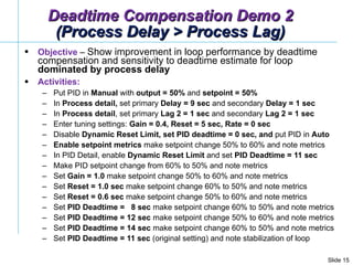 Objective  –  Show improvement in loop performance by deadtime compensation and sensitivity to deadtime estimate for loop  dominated by process delay Activities: Put PID in  Manual  with  output = 50%  and  setpoint = 50% In  Process detail,  set primary  Delay = 9 sec  and secondary  Delay = 1 sec  In  Process detail , set primary  Lag 2 = 1 sec  and secondary  Lag 2 = 1 sec  Enter tuning settings:  Gain = 0.4, Reset = 5 sec, Rate = 0 sec  Disable  Dynamic Reset Limit, set PID deadtime = 0 sec, and  put PID in  Auto   Enable   setpoint   metrics  make setpoint change 50% to 60% and note metrics In PID Detail, enable  Dynamic Reset Limit  and set  PID Deadtime = 11 sec Make PID setpoint change from 60% to 50% and note metrics Set  Gain = 1.0  make setpoint change 50% to 60% and note metrics Set  Reset = 1.0 sec  make setpoint change 60% to 50% and note metrics Set  Reset = 0.6 sec  make setpoint change 50% to 60% and note metrics Set  PID Deadtime =  8 sec  make setpoint change 60% to 50% and note metrics Set  PID Deadtime = 12 sec  make setpoint change 50% to 60% and note metrics Set  PID Deadtime = 14 sec  make setpoint change 60% to 50% and note metrics Set  PID Deadtime = 11 sec  (original setting) and note stabilization of loop Deadtime Compensation Demo 2 (Process Delay > Process Lag) 