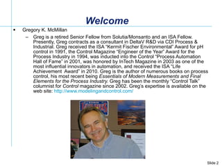 Welcome Gregory K. McMillan  Greg is a retired Senior Fellow from Solutia/Monsanto and an ISA Fellow. Presently, Greg contracts as a consultant in DeltaV R&D via CDI Process & Industrial. Greg received the ISA “Kermit Fischer Environmental” Award for pH control in 1991, the Control Magazine “Engineer of the Year” Award for the Process Industry in 1994, was inducted into the Control “Process Automation Hall of Fame” in 2001, was honored by InTech Magazine in 2003 as one of the most influential innovators in automation, and received the ISA “Life Achievement  Award” in 2010. Greg is the author of numerous books on process control, his most recent being  Essentials of Modern Measurements and Final Elements for the Process Industry.  Greg has been the monthly “Control Talk” columnist for  Control  magazine since 2002. Greg’s expertise is available on the web site:  http://www.modelingandcontrol.com/   