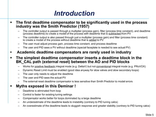 Introduction The first deadtime compensator to be significantly used in the process industry was the Smith Predictor (1957) The controller output is passed through a multiplier (process gain), filter (process time constant), and deadtime (process deadtime) to create a model of the process with deadtime that is  subtracted  from PV  The controller output is also passed through just a multiplier (process gain) and filter (process time constant) to create a model of the process without deadtime that is  added  to PV  The user must adjust process gain, process time constant, and process deadtime The user and PID sees a PV without deadtime (special faceplate is needed to see actual PV) Academic deadtime compensators are rarely used in industry  The simplest deadtime compensator inserts a deadtime block in the BK_CAL path (external reset) between the AO and PID blocks Works for  positive feedback  integral mode (e.g. DeltaV) but not  conventional  integral mode (e.g. PRoVOX) Dynamic Reset Limit must be enabled (good idea anyway for slow valves and slow secondary loops) The user only needs to adjust the deadtime The user and PID sees the actual PV The external reset deadtime compensator is less sensitive than Smith Predictor to model errors Myths exposed in this Deminar ! Deadtime is eliminated from loop Control is faster for existing tuning settings Compensator works better for loops dominated by a large deadtime An underestimate of the deadtime leads to instability (contrary to PID tuning calcs) An overestimate of the deadtime leads to sluggish response and greater stability (contrary to PID tuning calcs) 