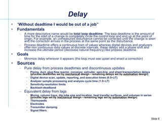 Delay “ Without deadtime I would be out of a job” Fundamentals A more descriptive name would be  total loop deadtime . The loop deadtime is the amount of time for the start of a change to completely circle the control loop and end up at the point of origin. For example, an unmeasured disturbance cannot be corrected until the change is seen and the correction arrives in the process at the same point as the disturbance.  Process deadtime offers a continuous train of values whereas digital devices and analyzers offer non continuous data values at discrete intervals, these delays add a phase shift and increase the ultimate period (decrease natural frequency) like process deadtime.  Goals Minimize delay wherever it appears (the loop must see upset and enact a correction) Sources  Pure delay from process deadtimes and discontinuous updates Piping, duct, plug flow reactor, conveyor, extruder, spin-line, and sheet transportation delays  (process deadtimes set by  mechanical  design - remaining delays set by  automation  design) Digital device scan, update, reporting, and execution times (0.5  T) Analyzer sample processing and analysis cycle time (1.5  T) Sensitivity-resolution limits Backlash-deadband Equivalent delay from lags Mixing, column trays, dip tube size and location, heat transfer surfaces, and volumes in series  (process lags set by  mechanical  design - remaining lags set by  automation  design) Thermowells Electrodes  Transmitter damping  Signal filters 