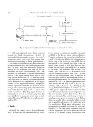 322                              T.P. Blanchett et al. / ISA Transactions 39 (2000) 317±325




                  Fig. 1. Experimental setup for control of temperature process by pulse width modulation.


by a 300 watt electrical heater band wrapped                     power setting, a continuous variable, it is easily
around the block circumference. A type E,                        modi®ed to the discrete pulse width modulation.
ungrounded thermocouple, measures the object's                   To avoid confusion, the nomenclature in Sections
temperature at its center, and these analog mea-                 2 and 3.1 is adopted. During the nth duty cycle,
surements are converted to digital readings using a              the on time of the heater, or pulse width Pn s, is
12 bit analog-to-digital converter. Process control              determined by the control algorithm, while the
is over contiguous duty cycles of constant dura-                 heater power setting is held ®xed between duty
tion. The heater is on for a portion of a duty cycle,            cycles. The maximum pulse width, Pm—x s, is equal
starting at the beginning, and then o€ for the                   to the duty cycle duration. The average error
remainder; the heater on time during a duty cycle                within a duty cycle is en ˆ Ts À Tn where Tn is the
is termed the pulse width. A pulse is implemented                average temperature over a duty cycle. The time
using a 16 bit digital timing board, and an opti-                scale, for the dimensionless form, is taken to be
cally isolated solid state SSR-20 electronic relay.              the duty cycle duration (the sampling interval of
Two logic states, on and o€, corresponding to the                the average temperature), and the nth duty cycle is
heater being on or o€, are generated by the digital              then over n À 14(4n. The average dimensionless
counter and are inputted to the relay. The process               error within the nth duty cycle, is En ˆ 1 À 0n ,
control algorithm determines the duration of the                                                               ”
                                                                 where 0n ˆ …Tn À TI †a…Ts À TI †. Finally, Pn Y 2n ,
on logic state for each duty cycle, or modulates the             and gn , follow the description in Section 3.1.
pulse width between duty cycles Ð hence pulse                      The general approach followed here to ®lter
width modulation. The duty cycle duration is                     noisy ¯uctuations from the error components (i.e.
empirically set at 4.25 s, and at steady state this              the error variable and its derivatives), does not
corresponds to a maximum error, over a duty                      rely upon features of the control setup or choice of
cycle, of less than 1% (the thermocouple accuracy                sampling period (prone to aliasing errors). Rather,
is about 1%).                                                    the error variable is ®rst sampled at a high enough
                                                                 rate to establish all features relevant for the con-
                                                                 trol application. Then, each independent error
5. Results                                                       component is separately processed for noise sup-
                                                                 pression. For the experiments conducted here, the
   Although the process control described in Sec-                average temperature Tn during a duty cycle is the
tion 2 is based on the determination of heater                   average of 10, equally spaced temperature mea-
 