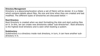 Directory Management
Directory is a place/area/location where a set of file(s) will be stored. It is a folder
which contains details about files, file size and time when they are created and last
modified. The different types of directories are discussed below −
Root Directory
Root Directory is created when we start formatting the disk and start putting files
on it. In this, we can create new directories called "sub-directories". Root directory
is the highest level directory and is seen when booting a system.
Subdirectory
Subdirectory is a directory inside root directory, in turn, it can have another sub-
directory in it.
 